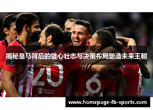 揭秘皇马背后的雄心壮志与决策布局塑造未来王朝