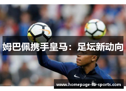 姆巴佩携手皇马:足坛新动向 姆巴佩携手皇马:足坛新动向