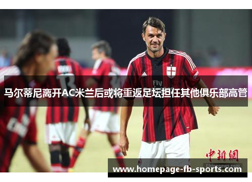 马尔蒂尼离开AC米兰后或将重返足坛担任其他俱乐部高管 马尔蒂尼离开AC米兰后或将重返足坛担任其他俱乐部高管